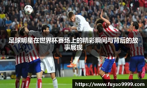 足球明星在世界杯赛场上的精彩瞬间与背后的故事展现